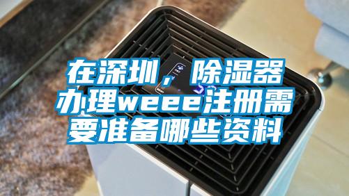 在深圳，除濕器辦理weee注冊需要準(zhǔn)備哪些資料