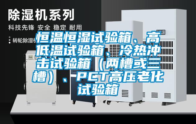 恒溫恒濕試驗(yàn)箱、高低溫試驗(yàn)箱、冷熱沖擊試驗(yàn)箱（兩槽或三槽）、PCT高壓老化試驗(yàn)箱